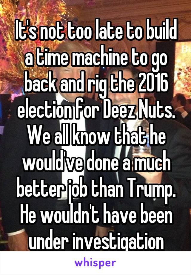 It's not too late to build a time machine to go back and rig the 2016 election for Deez Nuts.
We all know that he would've done a much better job than Trump. He wouldn't have been under investigation