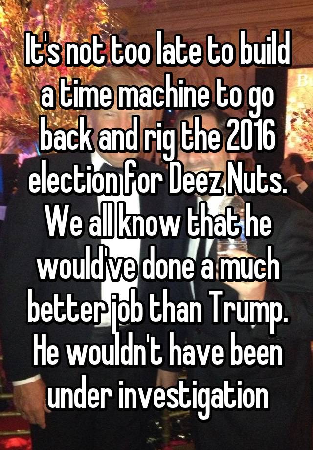 It's not too late to build a time machine to go back and rig the 2016 election for Deez Nuts.
We all know that he would've done a much better job than Trump. He wouldn't have been under investigation