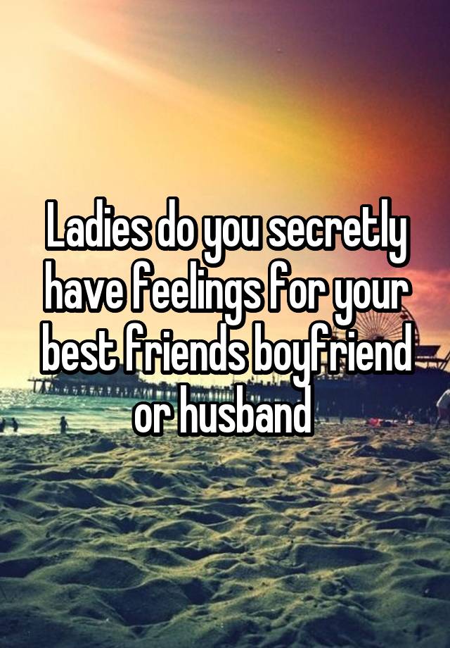 Ladies do you secretly have feelings for your best friends boyfriend or husband 