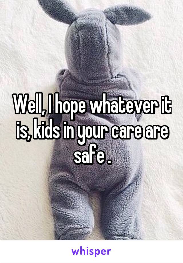 Well, I hope whatever it is, kids in your care are safe .