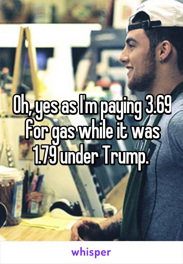 Oh, yes as I'm paying 3.69 for gas while it was 1.79 under Trump. 