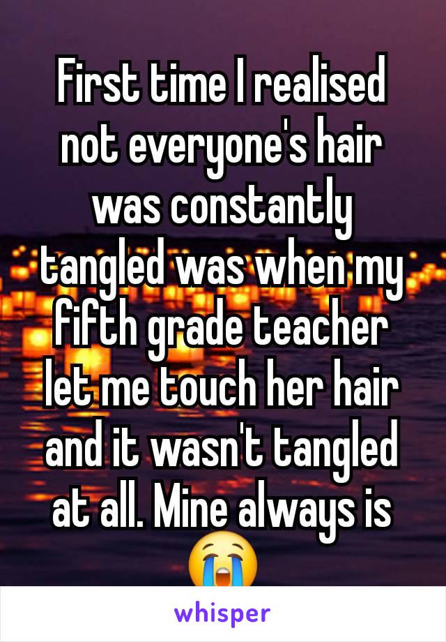 First time I realised not everyone's hair was constantly tangled was when my fifth grade teacher let me touch her hair and it wasn't tangled at all. Mine always is 😭