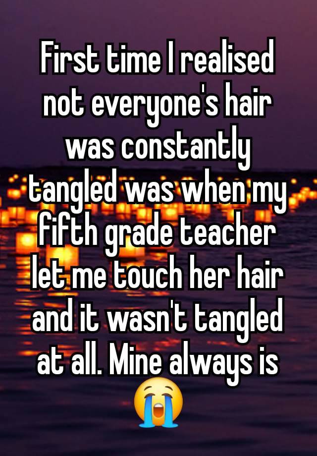 First time I realised not everyone's hair was constantly tangled was when my fifth grade teacher let me touch her hair and it wasn't tangled at all. Mine always is 😭