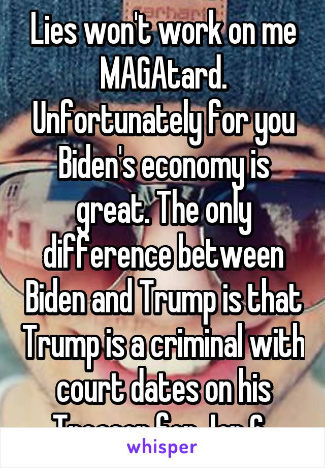 Lies won't work on me MAGAtard. Unfortunately for you Biden's economy is great. The only difference between Biden and Trump is that Trump is a criminal with court dates on his Treason for Jan 6. 