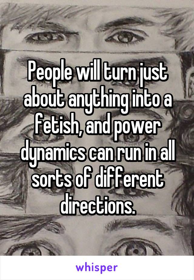 People will turn just about anything into a fetish, and power dynamics can run in all sorts of different directions.