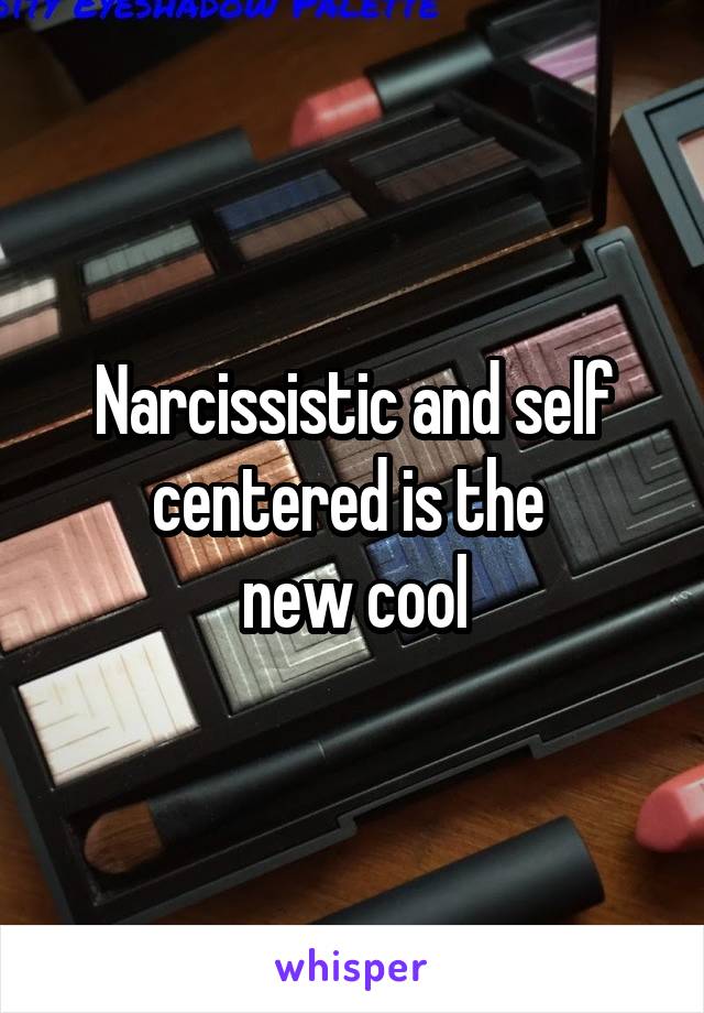 Narcissistic and self centered is the 
new cool