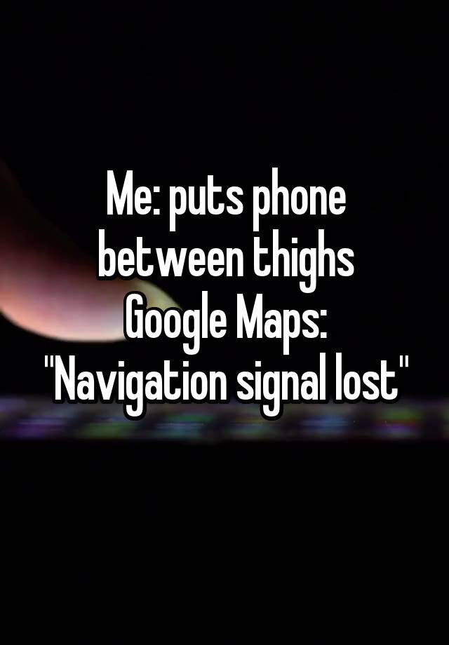 Me: puts phone between thighs
Google Maps: "Navigation signal lost"
