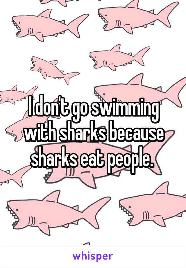 I don't go swimming with sharks because sharks eat people. 