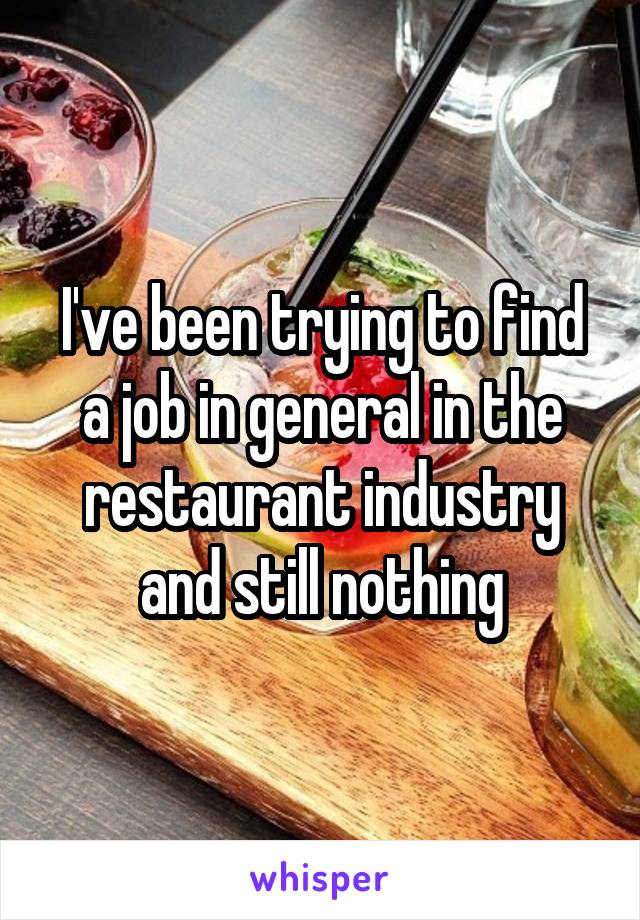 I've been trying to find a job in general in the restaurant industry and still nothing