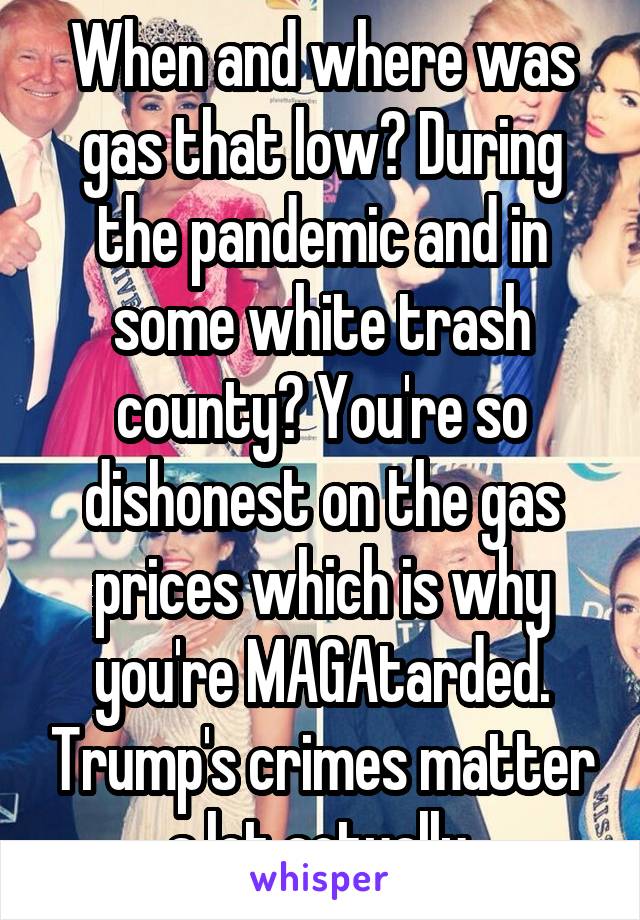 When and where was gas that low? During the pandemic and in some white trash county? You're so dishonest on the gas prices which is why you're MAGAtarded. Trump's crimes matter a lot actually.