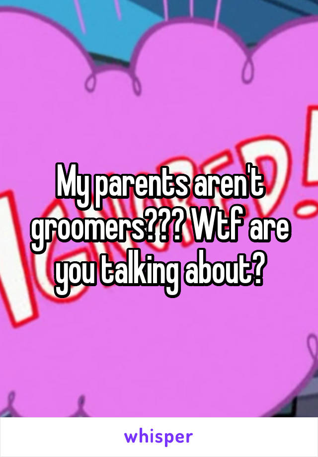 My parents aren't groomers??? Wtf are you talking about?