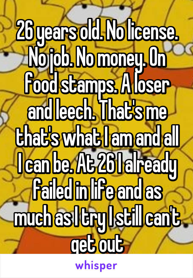 26 years old. No license. No job. No money. On food stamps. A loser and leech. That's me that's what I am and all I can be. At 26 I already failed in life and as much as I try I still can't get out