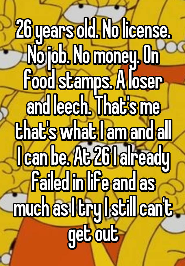 26 years old. No license. No job. No money. On food stamps. A loser and leech. That's me that's what I am and all I can be. At 26 I already failed in life and as much as I try I still can't get out