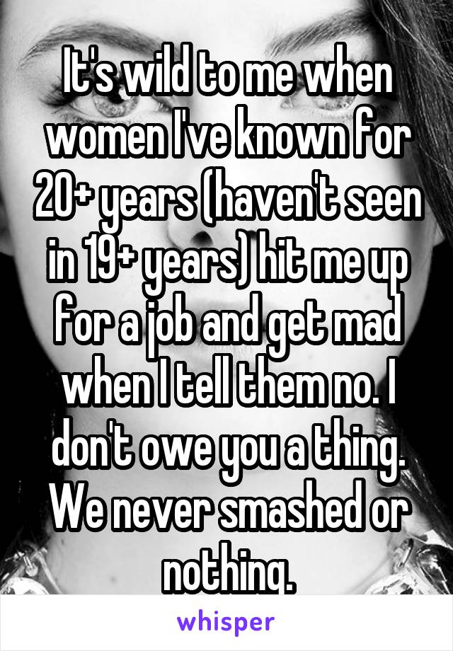 It's wild to me when women I've known for 20+ years (haven't seen in 19+ years) hit me up for a job and get mad when I tell them no. I don't owe you a thing. We never smashed or nothing.