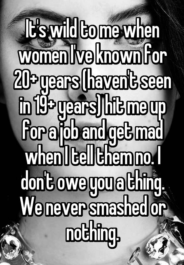 It's wild to me when women I've known for 20+ years (haven't seen in 19+ years) hit me up for a job and get mad when I tell them no. I don't owe you a thing. We never smashed or nothing.