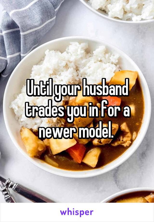 Until your husband trades you in for a newer model. 