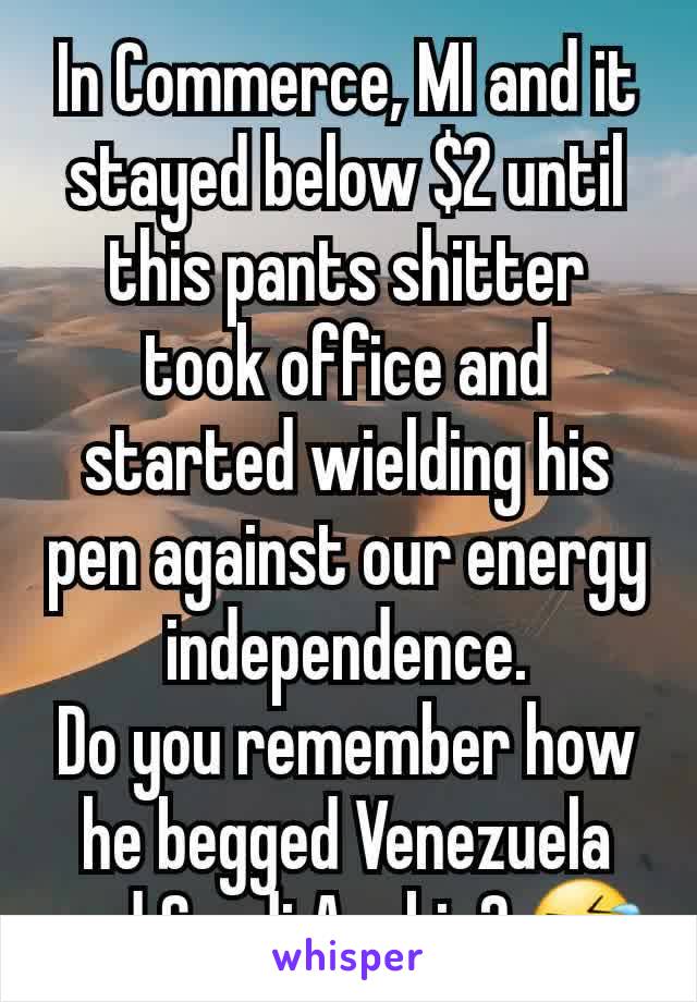 In Commerce, MI and it stayed below $2 until this pants shitter took office and started wielding his pen against our energy independence.
Do you remember how he begged Venezuela and Saudi Arabia? 🤣