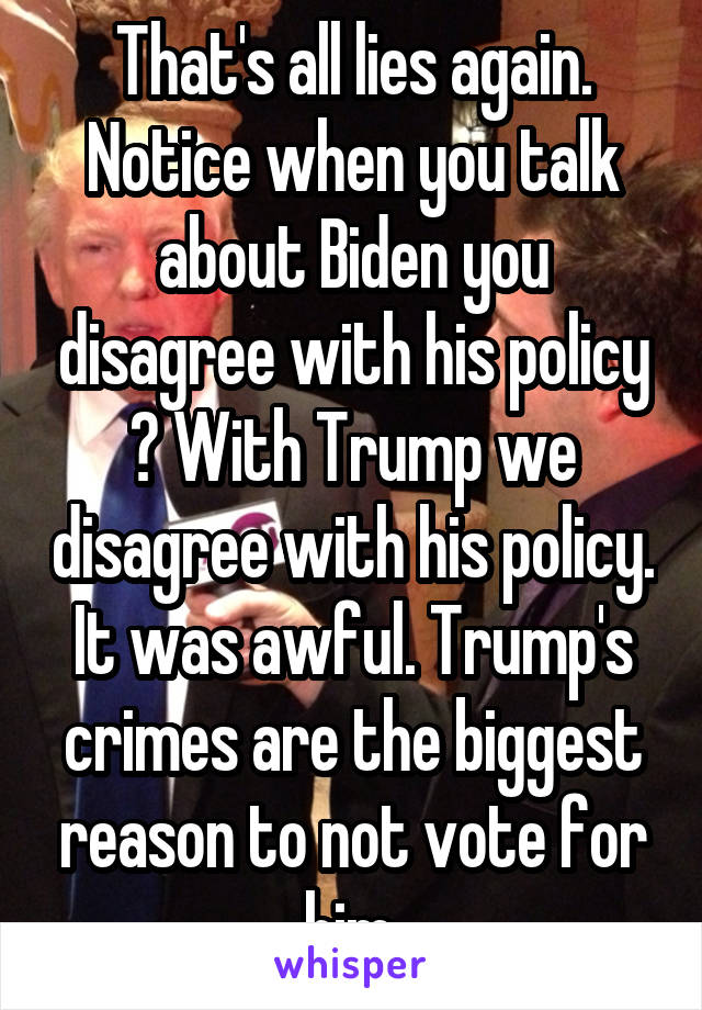 That's all lies again. Notice when you talk about Biden you disagree with his policy ? With Trump we disagree with his policy. It was awful. Trump's crimes are the biggest reason to not vote for him.