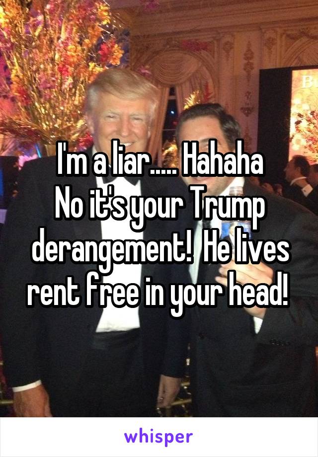 I'm a liar..... Hahaha
No it's your Trump derangement!  He lives rent free in your head! 