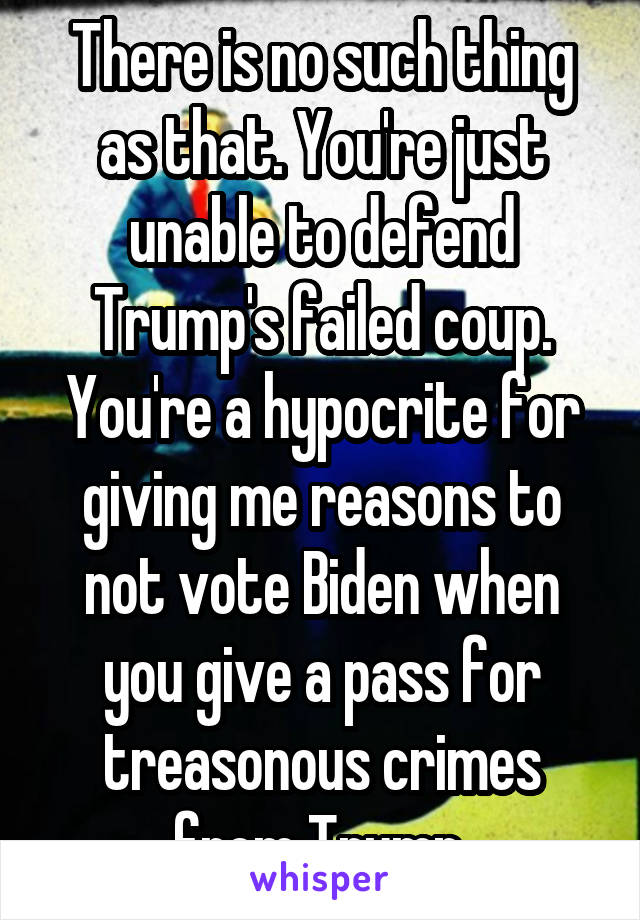 There is no such thing as that. You're just unable to defend Trump's failed coup. You're a hypocrite for giving me reasons to not vote Biden when you give a pass for treasonous crimes from Trump.