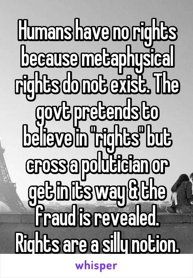 Humans have no rights because metaphysical rights do not exist. The govt pretends to believe in "rights" but cross a polutician or get in its way & the fraud is revealed. Rights are a silly notion.