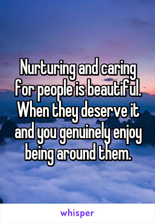 Nurturing and caring for people is beautiful. When they deserve it and you genuinely enjoy being around them.