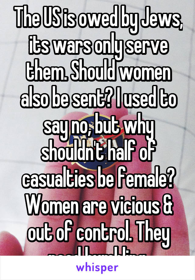 The US is owed by Jews, its wars only serve them. Should women also be sent? I used to say no, but why shouldn't half of casualties be female? Women are vicious & out of control. They need humbling.