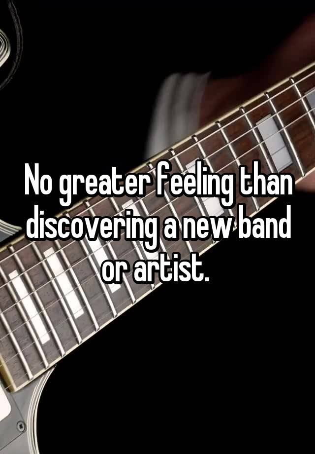 No greater feeling than discovering a new band or artist. 