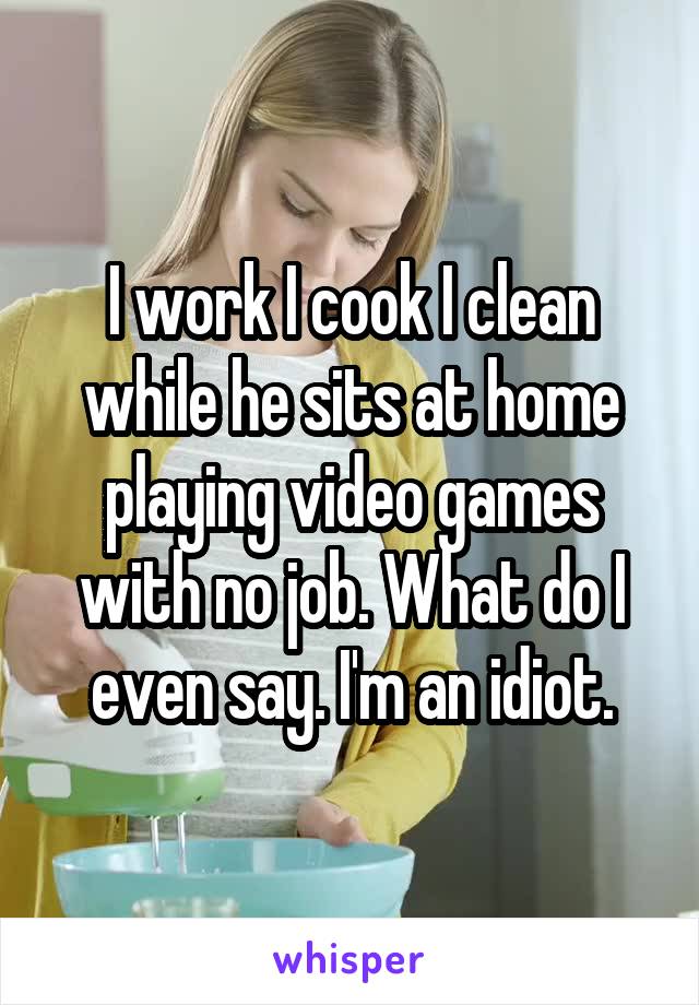 I work I cook I clean while he sits at home playing video games with no job. What do I even say. I'm an idiot.