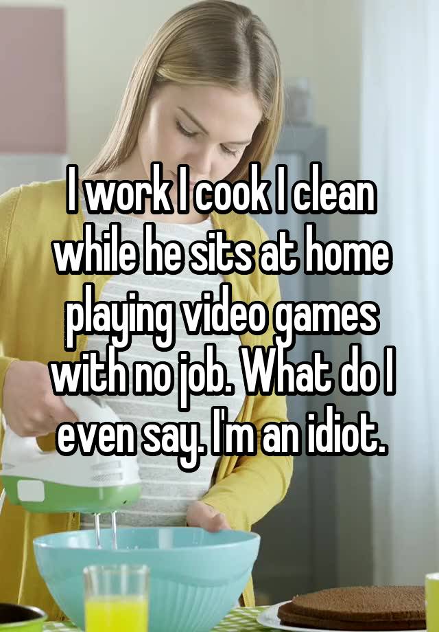 I work I cook I clean while he sits at home playing video games with no job. What do I even say. I'm an idiot.