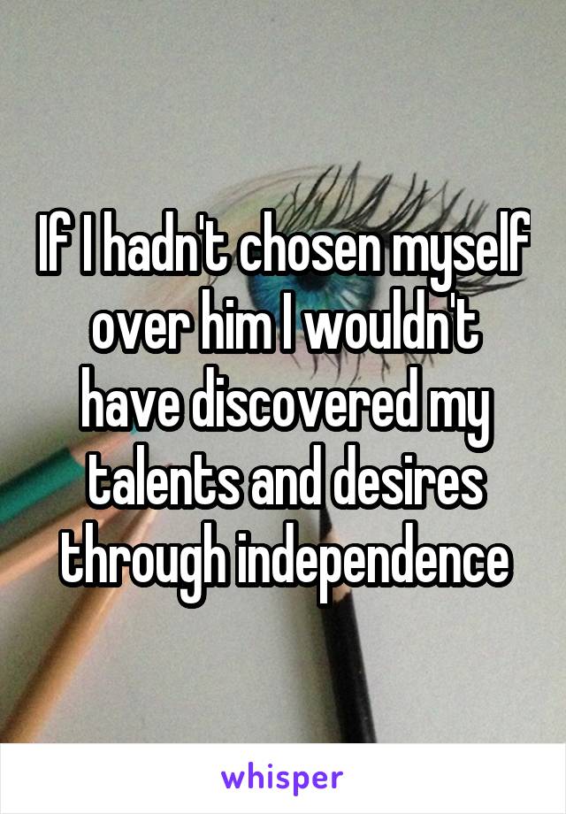 If I hadn't chosen myself over him I wouldn't have discovered my talents and desires through independence