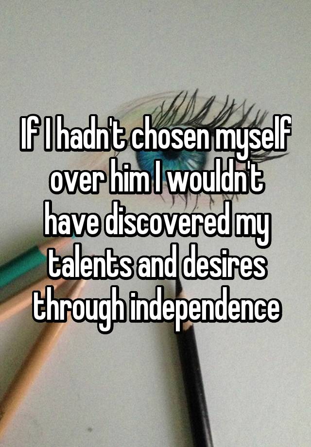 If I hadn't chosen myself over him I wouldn't have discovered my talents and desires through independence