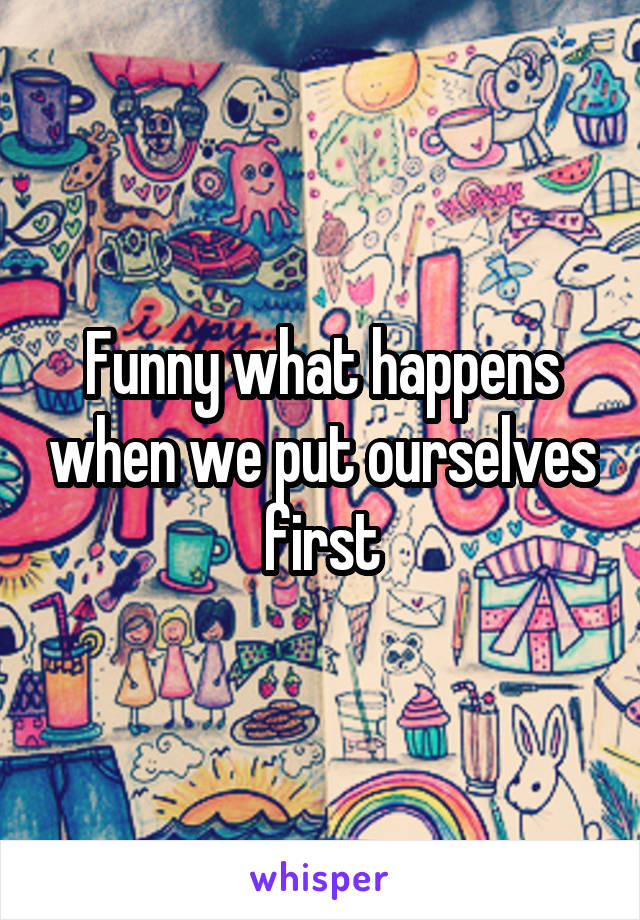 Funny what happens when we put ourselves first