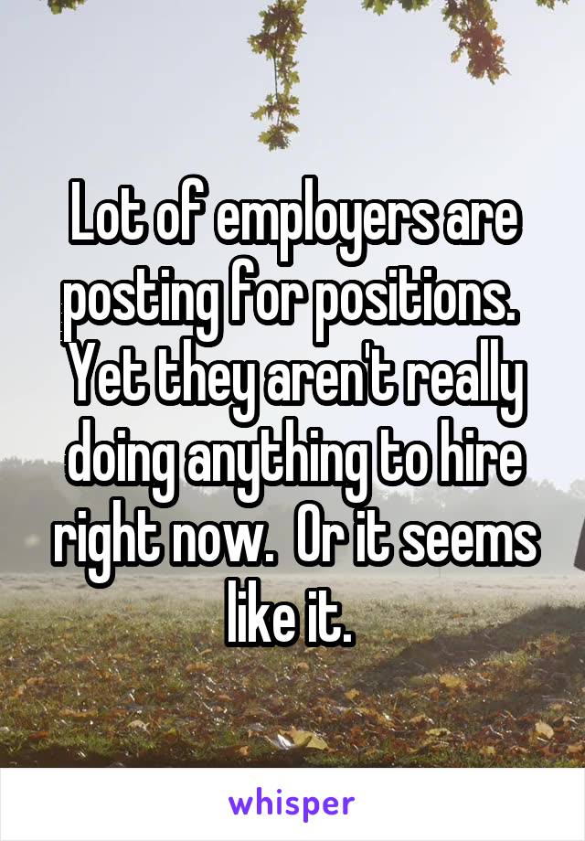 Lot of employers are posting for positions.  Yet they aren't really doing anything to hire right now.  Or it seems like it. 