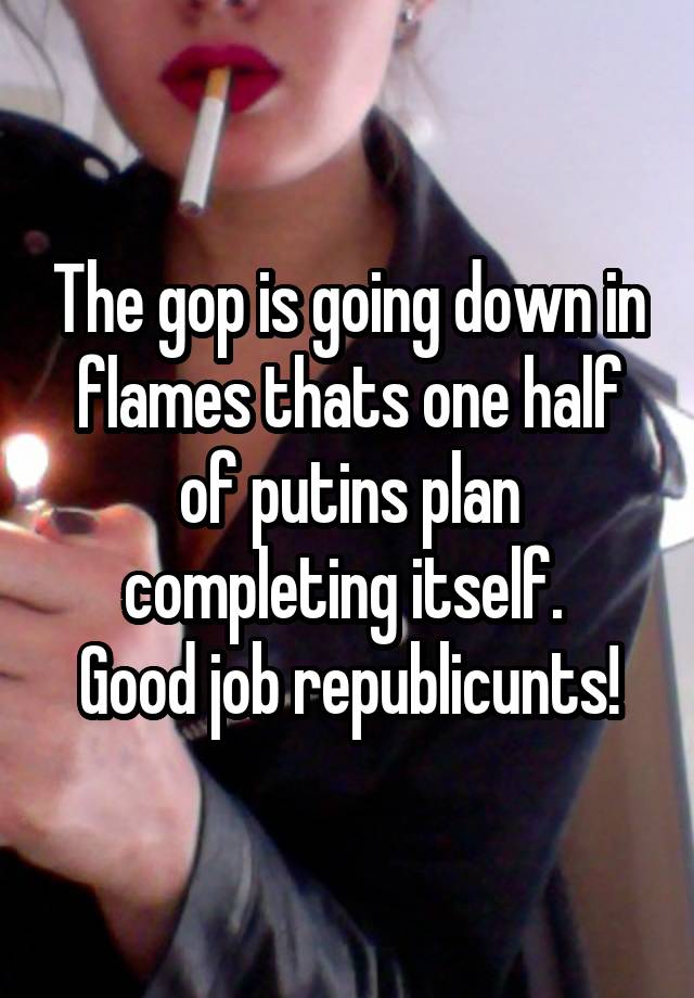 The gop is going down in flames thats one half of putins plan completing itself. 
Good job republicunts!