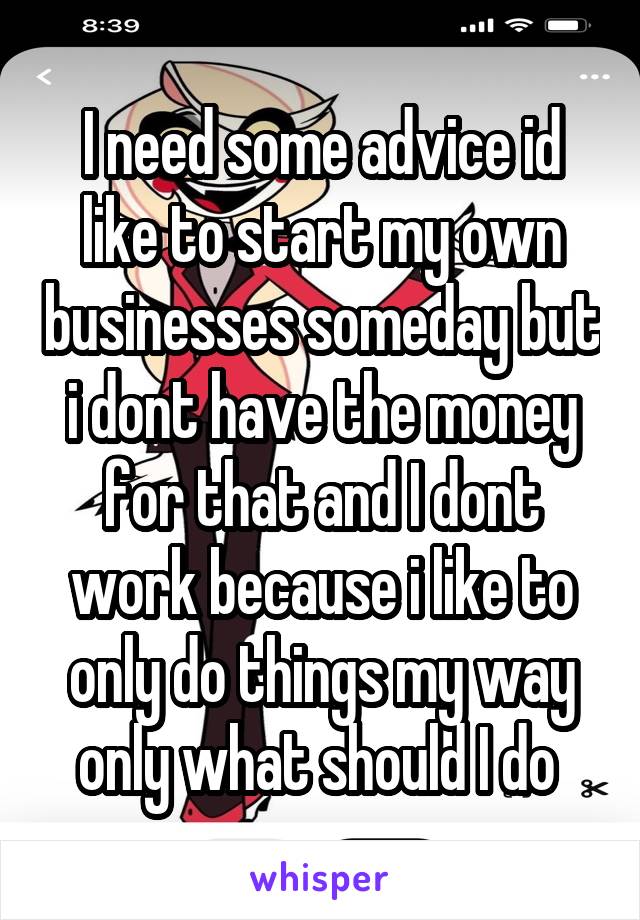 I need some advice id like to start my own businesses someday but i dont have the money for that and I dont work because i like to only do things my way only what should I do 