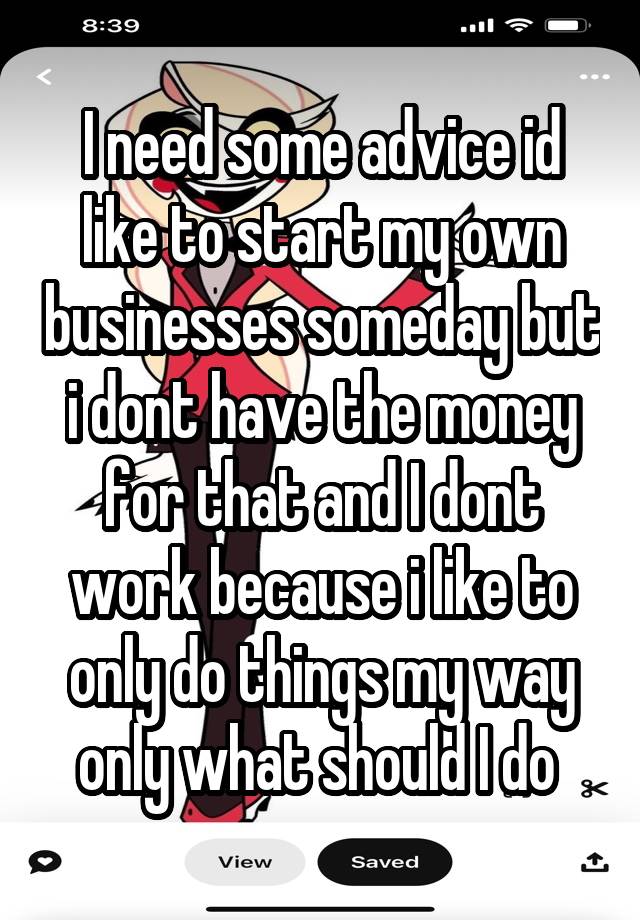 I need some advice id like to start my own businesses someday but i dont have the money for that and I dont work because i like to only do things my way only what should I do 