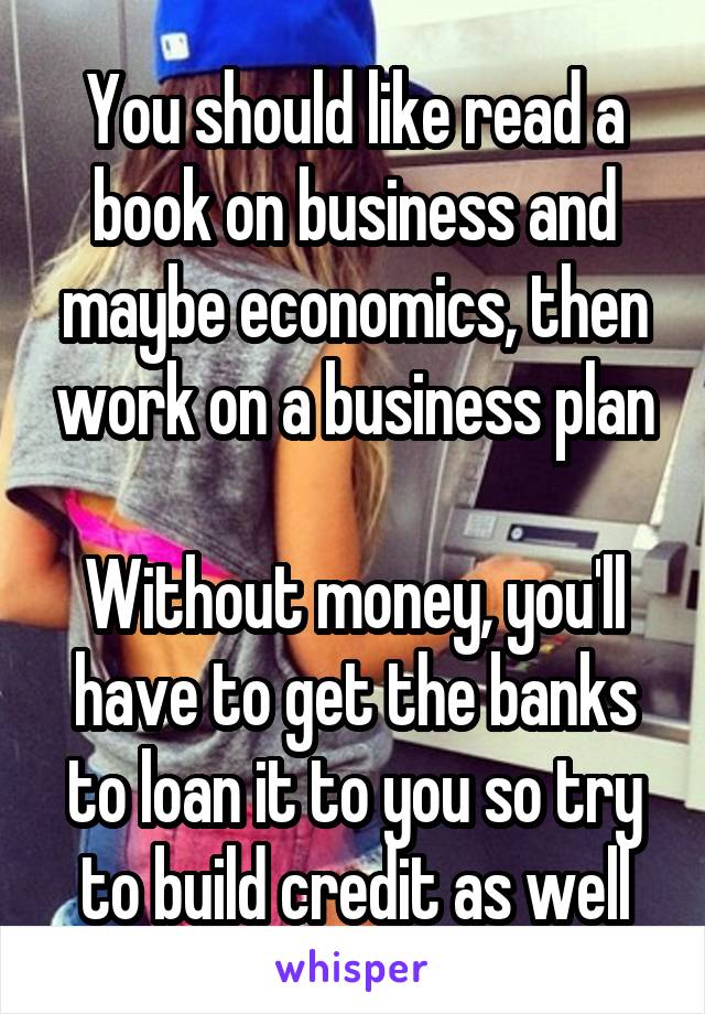 You should like read a book on business and maybe economics, then work on a business plan

Without money, you'll have to get the banks to loan it to you so try to build credit as well