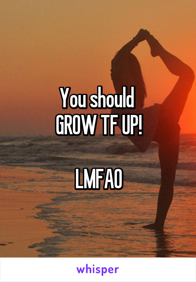 You should 
GROW TF UP!

LMFAO