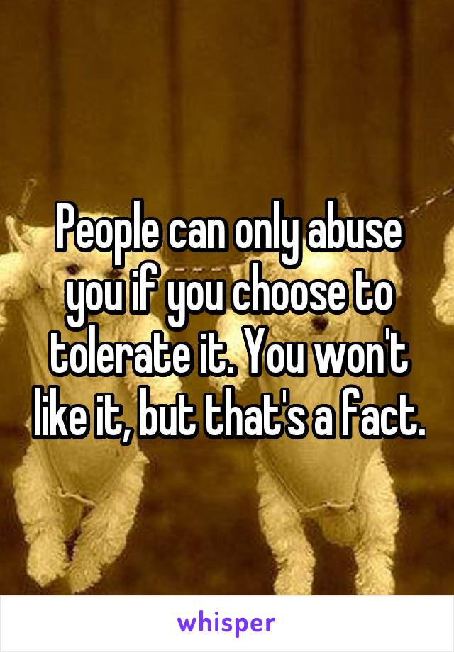 People can only abuse you if you choose to tolerate it. You won't like it, but that's a fact.