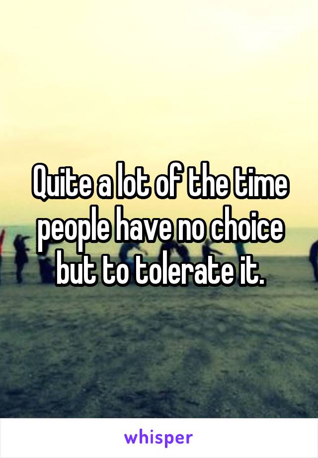 Quite a lot of the time people have no choice but to tolerate it.