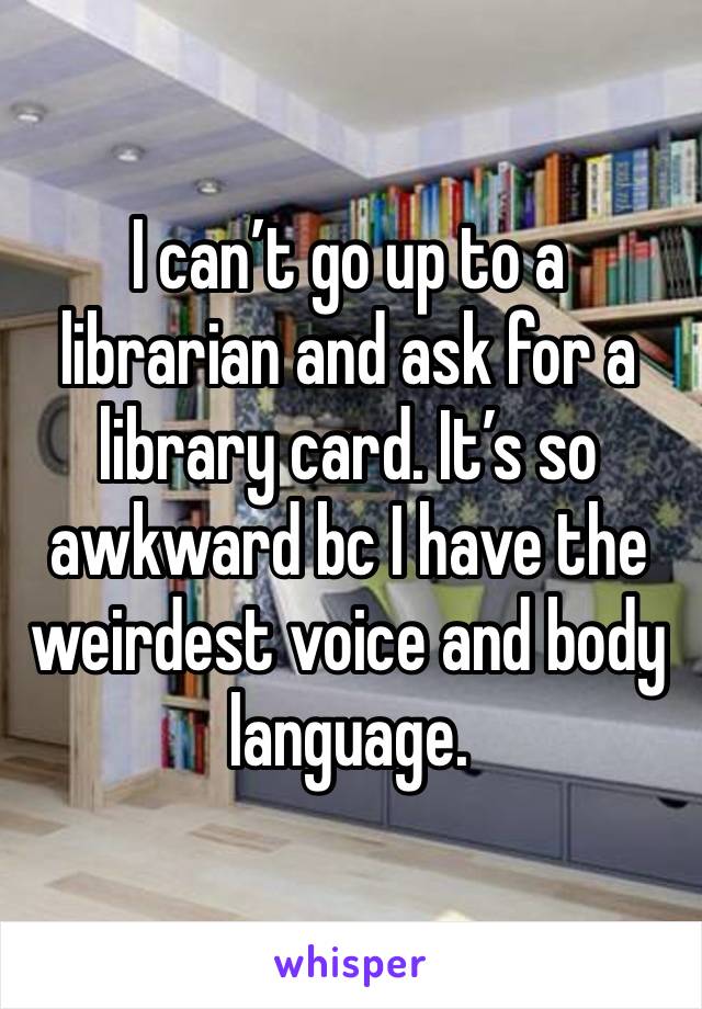 I can’t go up to a librarian and ask for a library card. It’s so awkward bc I have the weirdest voice and body language.