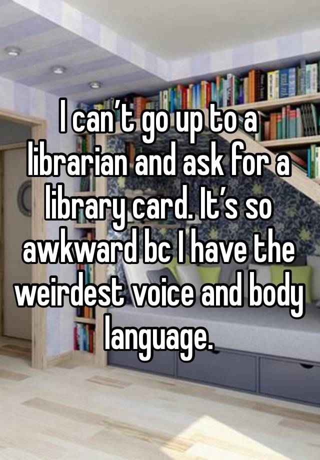 I can’t go up to a librarian and ask for a library card. It’s so awkward bc I have the weirdest voice and body language.