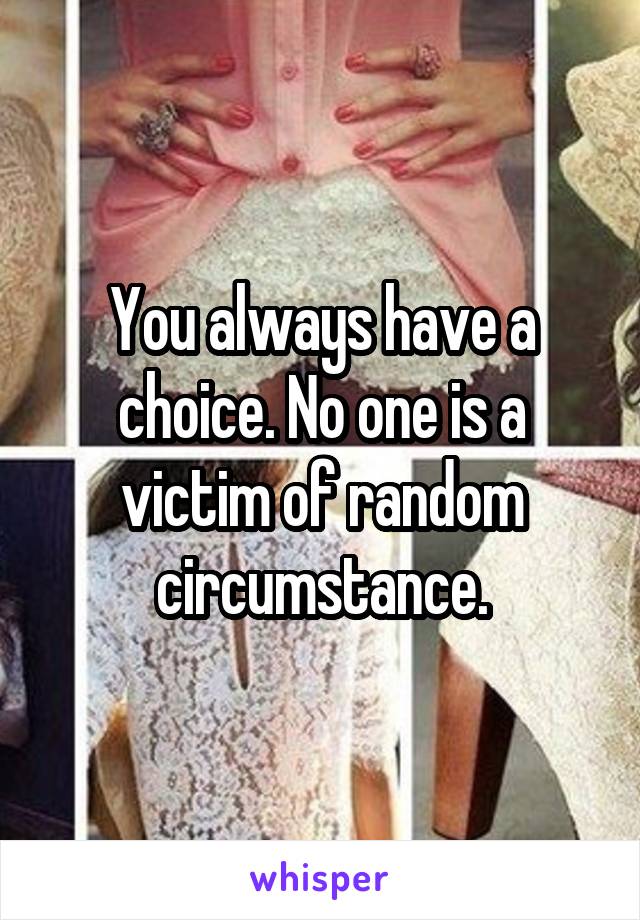 You always have a choice. No one is a victim of random circumstance.