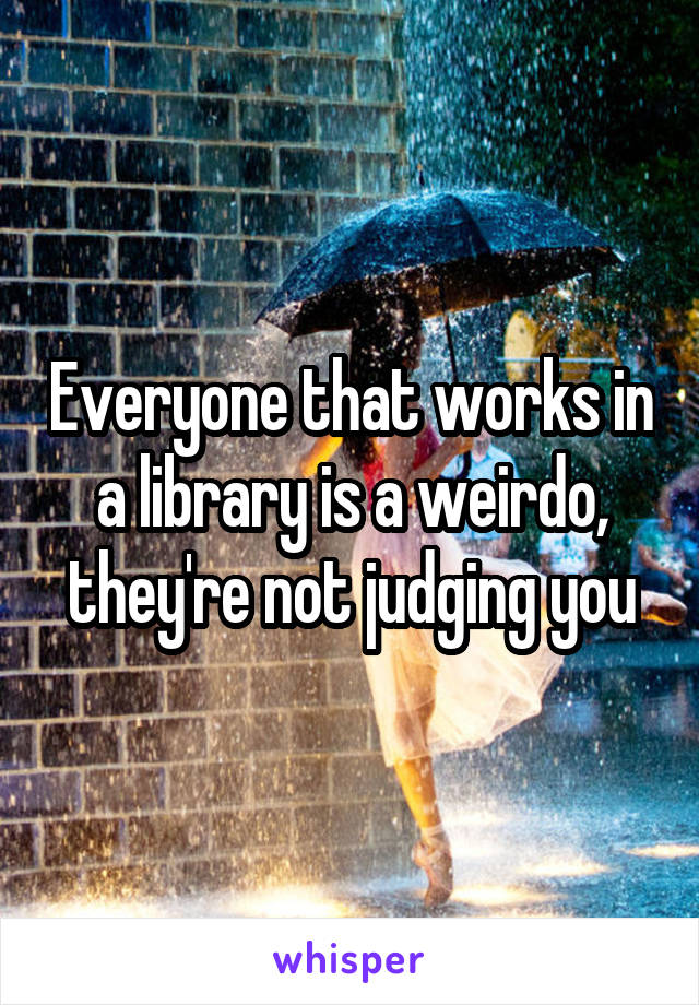 Everyone that works in a library is a weirdo, they're not judging you