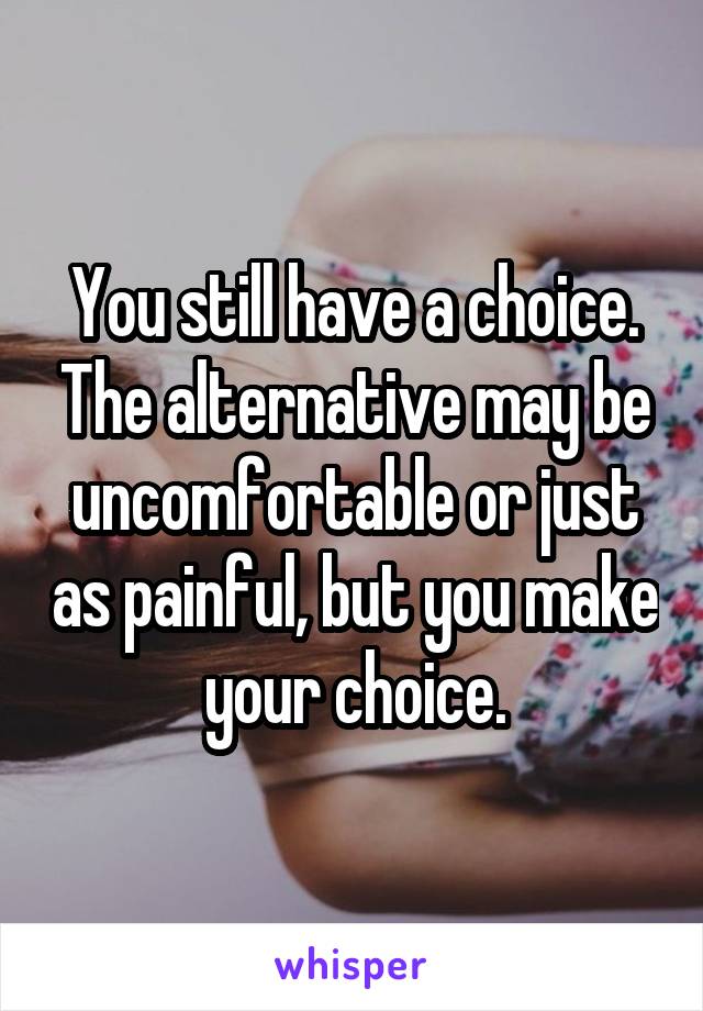 You still have a choice. The alternative may be uncomfortable or just as painful, but you make your choice.