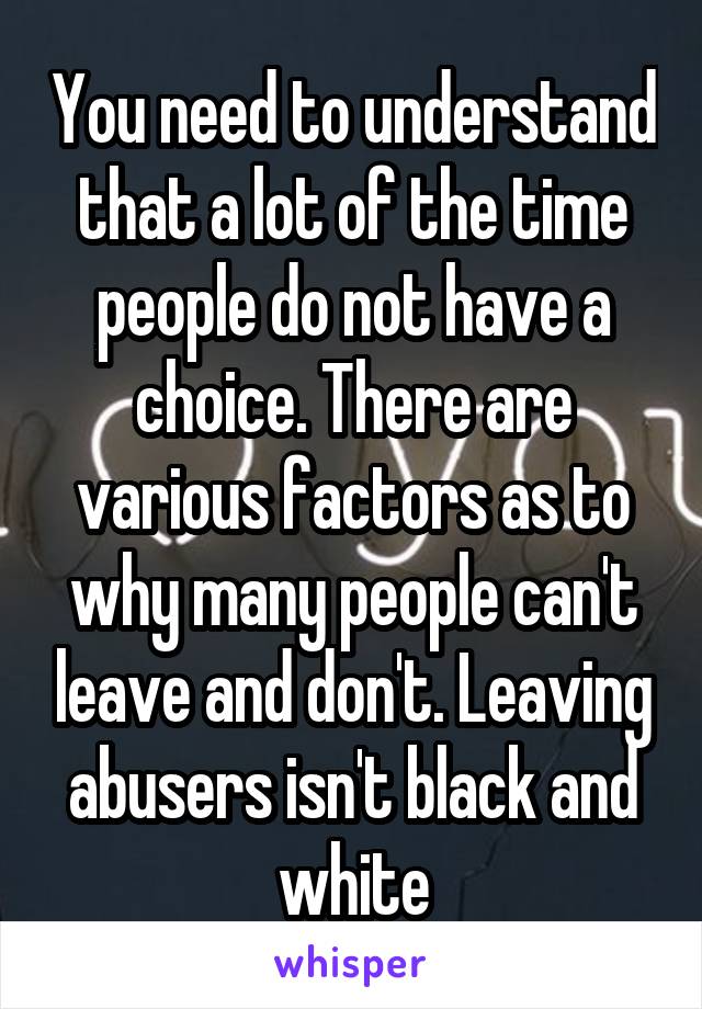 You need to understand that a lot of the time people do not have a choice. There are various factors as to why many people can't leave and don't. Leaving abusers isn't black and white