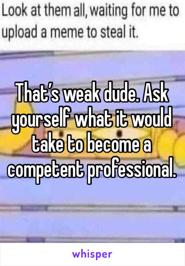 That’s weak dude. Ask yourself what it would take to become a competent professional. 