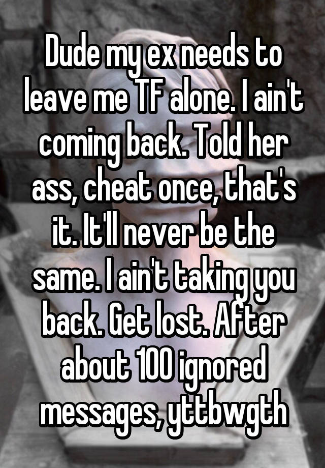 Dude my ex needs to leave me TF alone. I ain't coming back. Told her ass, cheat once, that's it. It'll never be the same. I ain't taking you back. Get lost. After about 100 ignored messages, yttbwgth