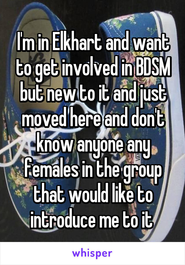 I'm in Elkhart and want to get involved in BDSM but new to it and just moved here and don't know anyone any females in the group that would like to introduce me to it 